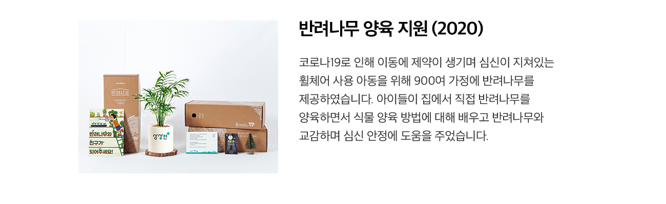 반려나무 양육 지원 (2020) 코로나19로 인해 이동에 제약이 생기며 심신이 지쳐있는 휠체어 사용 아동을 위해 900여 가정에 반려나무를 제공하였습니다. 아이들이 집에서 직접 반려나무를 양육하면서 식물 양육 방법에 대해 배우고 반려나무와 교감하며 심신 안정에 도움을 주었습니다.